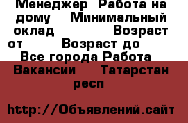 Менеджер. Работа на дому. › Минимальный оклад ­ 30 000 › Возраст от ­ 25 › Возраст до ­ 35 - Все города Работа » Вакансии   . Татарстан респ.